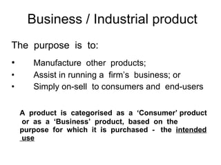 Business / Industrial product The  purpose  is  to: Manufacture  other  products; Assist in running a  firm’s  business; or Simply on-sell  to consumers and  end-users A  product  is  categorised  as  a  ‘Consumer’ product  or  as  a  ‘Business’  product,  based  on  the purpose  for  which  it  is  purchased  -  the  intended  use 