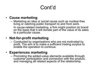 Cont’d Cause marketing Marketing an idea or social cause such as nuclear-free living or catching public transport to and from work. In cause-related marketing, a firm might position its brand on the basis that it will donate part of the value of its sales to a particular cause. Not-for-profit marketing Conducted by organisations who are not motivated by profit. The aim is to make a sufficient trading surplus to enable the operation to continue. Experiences marketing Promoting the added-value elements available through customer participation and connection with the product, and managing all related aspects of the relationship. 