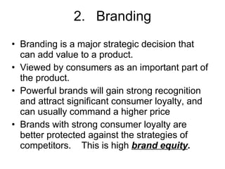 2. Branding Branding is a major strategic decision that can add value to a product. Viewed by consumers as an important part of the product. Powerful brands will gain strong recognition and attract significant consumer loyalty, and can usually command a higher price Brands with strong consumer loyalty are better protected against the strategies of competitors.  This is high  brand equity .   