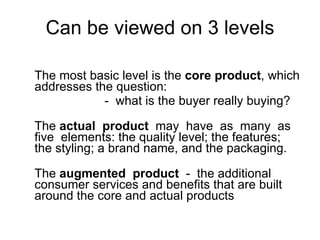 Can be viewed on 3 levels The most basic level is the  core product , which addresses the question: -  what is the buyer really buying?  The  actual  product   may  have  as  many  as  five  elements: the quality level; the features; the styling; a brand name, and the packaging. The  augmented  product   -  the additional consumer services and benefits that are built around the core and actual products 