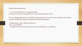 Results, and reporting them
• So, it seems that there is a significant effect
on math scores of how easy people have been told the problems will be.
We are confident that there’s a real effect in the population, but we don’t know whether each increase
in perceived difficulty produces a significant drop in performance.
– Perhaps there’s only a difference between
“easy” and “difficult”.
– A significant F just means that at least one of our differences is significant.
 