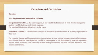 Covariance and Correlation
Revision:
Note: Dependent and independent variables
Independent variable: As the name suggests, it is a variable that stands on its own. It is not changed by
another variable that you are trying to measure.
For graphical illustration, it is always on the x axis
Dependent variable: a variable that is changed or influenced by another factor. It is always represented in
the y axis.
For example: Income and Consumption are two variables; as your income increases, you tend to consume
more. In this situation, your dependent variable is consumption as it is determined by how much you earn.
Income stands on its own. You cannot say that the more you consume, the more you earn. Income is your
independent variable.
 