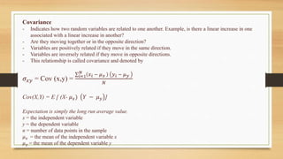 Covariance
- Indicates how two random variables are related to one another. Example, is there a linear increase in one
associated with a linear increase in another?
- Are they moving together or in the opposite direction?
- Variables are positively related if they move in the same direction.
- Variables are inversely related if they move in opposite directions.
- This relationship is called covariance and denoted by
𝜎𝑥𝑦 = Cov (x,y) =
∑𝑖=1
𝑁
𝑥𝑖 − 𝜇𝑥 𝑦𝑖 − 𝜇𝑦
𝑁
Cov(X,Y) = E [ (X- 𝜇𝑥) 𝑌 − 𝜇𝑦 ]
Expectation is simply the long run average value.
x = the independent variable
y = the dependent variable
n = number of data points in the sample
𝜇𝑥 = the mean of the independent variable x
𝜇𝑦 = the mean of the dependent variable y
 