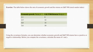 Exercise: The table below shows the rate of economic growth and the returns on S&P 500 (stock market index)
Economic growth % (𝑥𝑖 ) S & P 500 Returns % (𝑦𝑖 )
2.1 8
2.5 12
4.0 14
3.6 10
Using the covariance formula, you can determine whether economic growth and S&P 500 returns have a positive or
negative relationship. Before you compute the covariance, calculate the mean of x and y.
 
