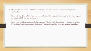 • However, the covariance is of little use in regression because it cannot assess the strength of a
relationship.
• It can only say if the relation between two random variables is positive or negative. Its values depends
on units in which they are measured.
• Ideally, we would like a pure, scale free measure. This can easily be obtained by dividing covariance
by product of individual standard deviations. The quantity resulting is the correlation coefficient.
 
