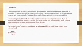 Correlation
Correlation refers to the statistical relationship between two or more random variables. In addition to
measuring if variables are positively or negatively related, correlation also indicates the degree to which
variables tend to move together/ indicates the strength of the relationship between two variables.
For example, you might want to find out if sugar consumption is causing heart disease. If you find a
positive relation between these two variables, you might want to find out whether the extent to which
sugar consumption increases heart disease is strong or weak.
The measurement of correlation is called the correlation coefficient. It will always take a value
between 1 and -1
𝝆 =
𝑪𝒐𝒗𝒙,𝒚
𝝈𝒙 𝝈𝒚
 