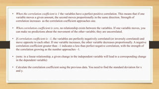 • When the correlation coefficient is 1 the variables have a perfect positive correlation. This means that if one
variable moves a given amount, the second moves proportionally in the same direction. Strength of
correlation increases as the correlation coefficient approaches one.
• When correlation coefficient is zero, no relationship exists between the variables. If one variable moves, you
can make no predictions about the movement of the other variable; they are uncorrelated.
• If correlation coefficient is –1, the variables are perfectly negatively correlated (or inversely correlated) and
move opposite to each other. If one variable increases, the other variable decreases proportionally. A negative
correlation coefficient greater than –1 indicates a less than perfect negative correlation, with the strength of
the correlation growing as the number approaches –1.
• (note: in a linear relationship, a given change in the independent variable will lead to a corresponding change
in the dependent variable)
• Calculate the correlation coefficient using the previous data. You need to find the standard deviation for x
and y.
 