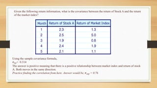 Given the following return information, what is the covariance between the return of Stock A and the return
of the market index?
Using the sample covariance formula,
σxy= 0.314
The answer is positive meaning that there is a positive relationship between market index and return of stock
A. Both moves in the same direction.
Practice finding the correlation from here. Answer would be, 𝒓𝒙,𝒚 = 0.76
 