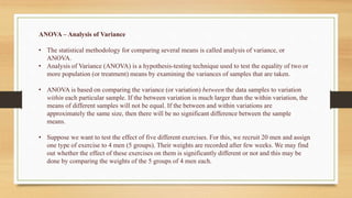 ANOVA – Analysis of Variance
• The statistical methodology for comparing several means is called analysis of variance, or
ANOVA.
• Analysis of Variance (ANOVA) is a hypothesis-testing technique used to test the equality of two or
more population (or treatment) means by examining the variances of samples that are taken.
• ANOVA is based on comparing the variance (or variation) between the data samples to variation
within each particular sample. If the between variation is much larger than the within variation, the
means of different samples will not be equal. If the between and within variations are
approximately the same size, then there will be no significant difference between the sample
means.
• Suppose we want to test the effect of five different exercises. For this, we recruit 20 men and assign
one type of exercise to 4 men (5 groups). Their weights are recorded after few weeks. We may find
out whether the effect of these exercises on them is significantly different or not and this may be
done by comparing the weights of the 5 groups of 4 men each.
 