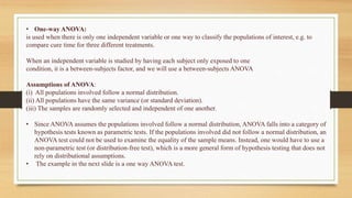 • One-way ANOVA:
is used when there is only one independent variable or one way to classify the populations of interest, e.g. to
compare cure time for three different treatments.
When an independent variable is studied by having each subject only exposed to one
condition, it is a between-subjects factor, and we will use a between-subjects ANOVA
Assumptions of ANOVA:
(i) All populations involved follow a normal distribution.
(ii) All populations have the same variance (or standard deviation).
(iii) The samples are randomly selected and independent of one another.
• Since ANOVA assumes the populations involved follow a normal distribution, ANOVA falls into a category of
hypothesis tests known as parametric tests. If the populations involved did not follow a normal distribution, an
ANOVA test could not be used to examine the equality of the sample means. Instead, one would have to use a
non-parametric test (or distribution-free test), which is a more general form of hypothesis testing that does not
rely on distributional assumptions.
• The example in the next slide is a one way ANOVA test.
 