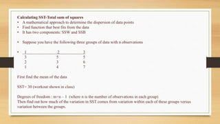 Calculating SST-Total sum of squares
• A mathematical approach to determine the dispersion of data points
• Find function that best fits from the data
• It has two components: SSW and SSB
• Suppose you have the following three groups of data with n observations
• 1 2 3
3 5 5
2 3 6
1 4 7
First find the mean of the data
SST= 30 (workout shown in class)
Degrees of freedom : m×n – 1 (where n is the number of observations in each group)
Then find out how much of the variation in SST comes from variation within each of these groups versus
variation between the groups.
 
