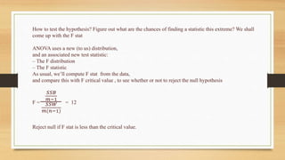 How to test the hypothesis? Figure out what are the chances of finding a statistic this extreme? We shall
come up with the F stat
ANOVA uses a new (to us) distribution,
and an associated new test statistic:
– The F distribution
– The F statistic
As usual, we’ll compute F stat from the data,
and compare this with F critical value , to see whether or not to reject the null hypothesis
F =
𝑆𝑆𝐵
𝑚−1
𝑆𝑆𝑊
𝑚(𝑛−1)
= 12
Reject null if F stat is less than the critical value.
 