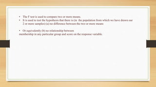 • The F test is used to compare two or more means.
• It is used to test the hypothesis that there is (in the population from which we have drawn our
2 or more samples) (a) no difference between the two or more means
• Or equivalently (b) no relationship between
membership in any particular group and score on the response variable.
 