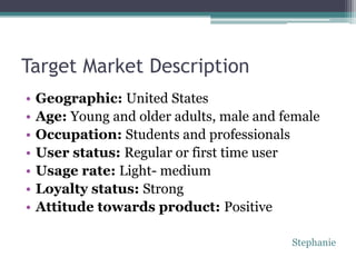 Target Market Description
•   Geographic: United States
•   Age: Young and older adults, male and female
•   Occupation: Students and professionals
•   User status: Regular or first time user
•   Usage rate: Light- medium
•   Loyalty status: Strong
•   Attitude towards product: Positive

                                           Stephanie
 