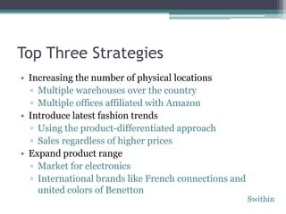 Top Three Strategies
• Increasing the number of physical locations
  ▫ Multiple warehouses over the country
  ▫ Multiple offices affiliated with Amazon
• Introduce latest fashion trends
  ▫ Using the product-differentiated approach
  ▫ Sales regardless of higher prices
• Expand product range
  ▫ Market for electronics
  ▫ International brands like French connections and
    united colors of Benetton
                                                       Swithin
 