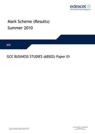 Mark Scheme (Results)
Summer 2010


GCE




GCE BUSINESS STUDIES (6BS02) Paper 01




 Edexcel Limited. Registered in England and Wales No. 4496750
 Registered Office: One90 High Holborn, London WC1V 7BH
 