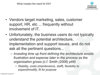 What creates the need for EA?Vendors target marketing, sales, customer support, HR, etc ... frequently without involvement of IT.Unfortunately, the business users do not typically understand the potential architecture, implementation and support issues, and do not ask all the pertinent questions...Investing time up front defining the architecture avoids frustration and expense later in the process as the organisation grows (c.f. Smith (2006) p68)Stability, costs (maintenance, staff), flexibility to expand/modify, fit for purpose