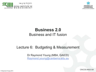 Business 2.0 Business and IT fusion  Lecture 6:  Budgeting & Measurement Dr Raymond Young (MBA, GAICD)  Raymond.young@canberra.edu.au 