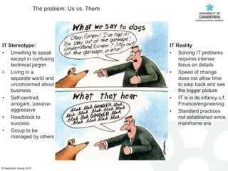 The problem: Us vs. ThemIT Stereotype:Unwilling to speak except in confusing technical jargonLiving in a separate worldand unconcerned about businessSelf-centred, arrogant, passive-aggressiveRoadblock to successGroup to be managed by othersIT RealitySolving IT problems  requires intense focus on detailsSpeed of change does not allow time to step back and see the bigger pictureIT is in its infancy c.f. Finance/engineering Standard practices not established since mainframe era