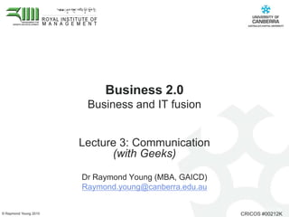 Business 2.0 Business and IT fusion  Lecture 3: Communication (with Geeks) Dr Raymond Young (MBA, GAICD)  Raymond.young@canberra.edu.au 