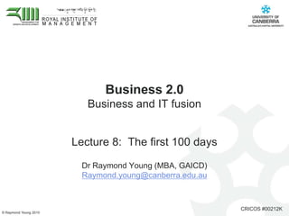 Business 2.0 Business and IT fusion  Lecture 8:  The first 100 days Dr Raymond Young (MBA, GAICD)  Raymond.young@canberra.edu.au 