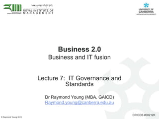 Business 2.0
                          Business and IT fusion


                       Lecture 7: IT Governance and
                                 Standards

                         Dr Raymond Young (MBA, GAICD)
                         Raymond.young@canberra.edu.au

                                                         CRICOS #00212K
© Raymond Young 2010
 