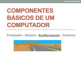 COMPONENTES
BÁSICOS DE UM
COMPUTADOR
Processador – Memória – Bus/Barramento – Periféricos
Carlos Pereira 2014/2015
 