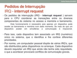 Pedidos de Interrupção
IRQ - interrupt request
• Os pedidos de interrupção (IRQ - interrupt request ) servem
para o CPU coordenar as transações entre os diversos
componentes do sistema no acesso a memória e barramento.
Este funcionamento é necessário pois apenas um dispositivo pode
aceder ao barramento e memória num dado momento. Se mais do que um
dispositivo aceder em simultâneo a comunicação é impossível.
• Para isso, cada dispositivo tem associado um IRQ (numérico)
único no sistema, que o identifica e lhe confere diferentes
prioridades.
• Por norma, um computador pessoal dispõe de vários IRQ’s, que
são distribuídos pelos dispositivos no arranque. Cada dispositivo
deverá requisitar um IRQ que ainda não tenha sido requisitado,
o que a acontecer provocará conflitos de comunicação graves.
Carlos Pereira 2014/2015
 