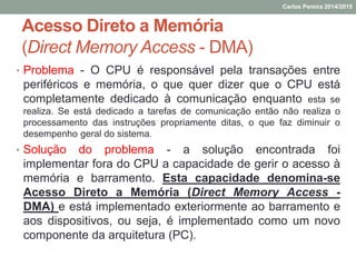 Acesso Direto a Memória
(Direct Memory Access - DMA)
• Problema - O CPU é responsável pela transações entre
periféricos e memória, o que quer dizer que o CPU está
completamente dedicado à comunicação enquanto esta se
realiza. Se está dedicado a tarefas de comunicação então não realiza o
processamento das instruções propriamente ditas, o que faz diminuir o
desempenho geral do sistema.
• Solução do problema - a solução encontrada foi
implementar fora do CPU a capacidade de gerir o acesso à
memória e barramento. Esta capacidade denomina-se
Acesso Direto a Memória (Direct Memory Access -
DMA) e está implementado exteriormente ao barramento e
aos dispositivos, ou seja, é implementado como um novo
componente da arquitetura (PC).
Carlos Pereira 2014/2015
 