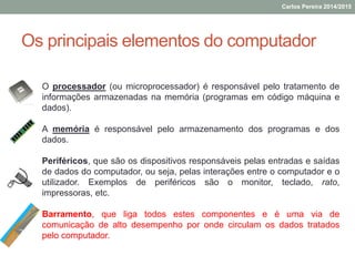 Os principais elementos do computador
O processador (ou microprocessador) é responsável pelo tratamento de
informações armazenadas na memória (programas em código máquina e
dados).
A memória é responsável pelo armazenamento dos programas e dos
dados.
Periféricos, que são os dispositivos responsáveis pelas entradas e saídas
de dados do computador, ou seja, pelas interações entre o computador e o
utilizador. Exemplos de periféricos são o monitor, teclado, rato,
impressoras, etc.
Barramento, que liga todos estes componentes e é uma via de
comunicação de alto desempenho por onde circulam os dados tratados
pelo computador.
Carlos Pereira 2014/2015
 