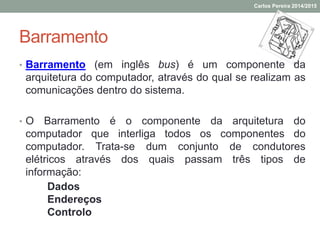 Barramento
• Barramento (em inglês bus) é um componente da
arquitetura do computador, através do qual se realizam as
comunicações dentro do sistema.
• O Barramento é o componente da arquitetura do
computador que interliga todos os componentes do
computador. Trata-se dum conjunto de condutores
elétricos através dos quais passam três tipos de
informação:
Dados
Endereços
Controlo
Carlos Pereira 2014/2015
 