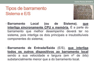 Tipos de barramento
Sistema e E/S
• Barramento Local (ou de Sistema), que
interliga sincronamente CPU e memória. É a parte do
barramento que melhor desempenho deverá ter no
sistema, pois interliga os dois principais e insubstituíveis
componentes do sistema;
• Barramento de Entrada/Saída (E/S), que interliga
todos os outros dispositivos ao barramento local
sendo a sua velocidade e largura (em nº de bits)
substancialmente menor que a do barramento local.
Carlos Pereira 2014/2015
 