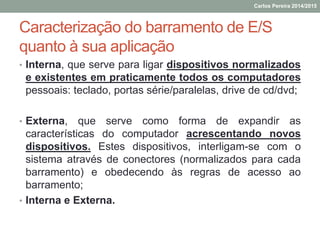 Caracterização do barramento de E/S
quanto à sua aplicação
• Interna, que serve para ligar dispositivos normalizados
e existentes em praticamente todos os computadores
pessoais: teclado, portas série/paralelas, drive de cd/dvd;
• Externa, que serve como forma de expandir as
características do computador acrescentando novos
dispositivos. Estes dispositivos, interligam-se com o
sistema através de conectores (normalizados para cada
barramento) e obedecendo às regras de acesso ao
barramento;
• Interna e Externa.
Carlos Pereira 2014/2015
 