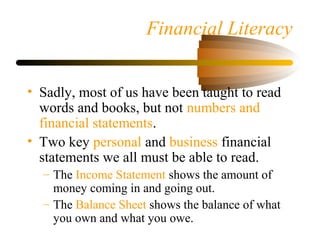 Financial Literacy
• Sadly, most of us have been taught to read
words and books, but not numbers and
financial statements.
• Two key personal and business financial
statements we all must be able to read.
– The Income Statement shows the amount of
money coming in and going out.
– The Balance Sheet shows the balance of what
you own and what you owe.
 
