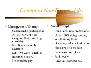 Exempt vs Non-Exempt Jobs
• Management/Exempt
– Considered a professional
– At least 50% of time
using intellect, directing,
creativity
– Has discretion with
decisions
– Sets own work schedule
– Receives a salary
– No overtime pay
• Non-Exempt
– Considered non-professional
– Up to 100% doing routine,
non-thinking tasks
– Does only what is told to do
– Has a pre-set schedule
– Punches a time clock
– Paid hourly
– Receives overtime pay
 