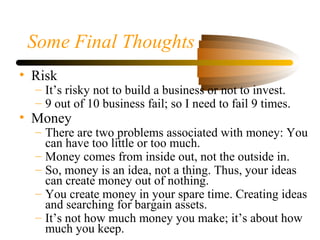 Some Final Thoughts
• Risk
– It’s risky not to build a business or not to invest.
– 9 out of 10 business fail; so I need to fail 9 times.
• Money
– There are two problems associated with money: You
can have too little or too much.
– Money comes from inside out, not the outside in.
– So, money is an idea, not a thing. Thus, your ideas
can create money out of nothing.
– You create money in your spare time. Creating ideas
and searching for bargain assets.
– It’s not how much money you make; it’s about how
much you keep.
 