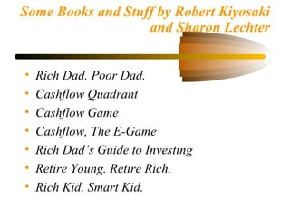 Some Books and Stuff by Robert Kiyosaki
and Sharon Lechter
• Rich Dad. Poor Dad.
• Cashflow Quadrant
• Cashflow Game
• Cashflow, The E-Game
• Rich Dad’s Guide to Investing
• Retire Young. Retire Rich.
• Rich Kid. Smart Kid.
 