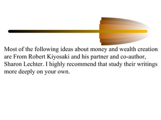 Most of the following ideas about money and wealth creation
are From Robert Kiyosaki and his partner and co-author,
Sharon Lechter. I highly recommend that study their writings
more deeply on your own.
 