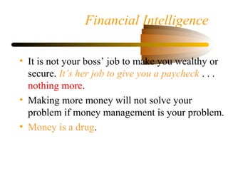 Financial Intelligence
• It is not your boss’ job to make you wealthy or
secure. It’s her job to give you a paycheck . . .
nothing more.
• Making more money will not solve your
problem if money management is your problem.
• Money is a drug.
 