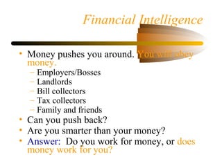 Financial Intelligence
• Money pushes you around. You will obey
money.
– Employers/Bosses
– Landlords
– Bill collectors
– Tax collectors
– Family and friends
• Can you push back?
• Are you smarter than your money?
• Answer: Do you work for money, or does
money work for you?
 