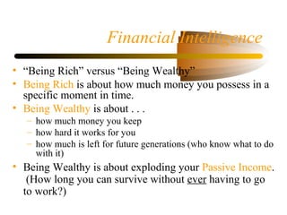 Financial Intelligence
• “Being Rich” versus “Being Wealthy”
• Being Rich is about how much money you possess in a
specific moment in time.
• Being Wealthy is about . . .
– how much money you keep
– how hard it works for you
– how much is left for future generations (who know what to do
with it)
• Being Wealthy is about exploding your Passive Income.
(How long you can survive without ever having to go
to work?)
 