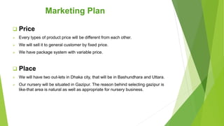  Price
 Every types of product price will be different from each other.
 We will sell it to general customer by fixed price.
 We have package system with variable price.
 Place
 We will have two out-lets in Dhaka city, that will be in Bashundhara and Uttara.
 Our nursery will be situated in Gazipur. The reason behind selecting gazipur is
like-that area is natural as well as appropriate for nursery business.
Marketing Plan
 