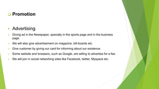  Promotion
 Advertising
 Giving ad in the Newspaper, specially in the sports page and in the business
page.
 We will also give advertisement on magazine, bill-boards etc.
 Give customer by giving our card for informing about our existence.
 Some website and browsers, such as Google, are willing to advertise for a fee.
 We will join in social networking sites like Facebook, twitter, Myspace etc.
 
