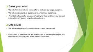  Sales promotion
 We will offer discount and bonus offer to motivate our target customer.
 We will give discounts to customers who refer new customers.
 Provide the flowers for a customer's party for free, and leave our contact
information at the party for potential customers.
 Direct Mail
 We will develop a list of potential clients to send them a mail.
 Push users to a website that will enable them to see sample designs, and
complete a form to request a free phone consultation.
 