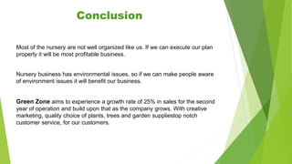 Most of the nursery are not well organized like us. If we can execute our plan
properly it will be most profitable business.
Nursery business has environmental issues, so if we can make people aware
of environment issues it will benefit our business.
Green Zone aims to experience a growth rate of 25% in sales for the second
year of operation and build upon that as the company grows. With creative
marketing, quality choice of plants, trees and garden suppliestop notch
customer service, for our customers.
Conclusion
 