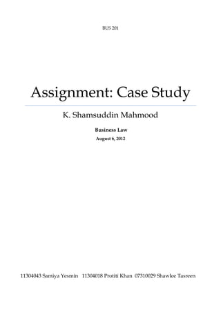 BUS 201

Assignment: Case Study
K. Shamsuddin Mahmood
Business Law
August 6, 2012

11304043 Samiya Yesmin 11304018 Protiti Khan 07310029 Shawlee Tasreen

 