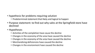 • hypothesis for problems requiring solution
• Predetermined statement that likely and logical to happen
• Purpose statement: to find out why sales at the Springfield store have
declined
• Hypotheses
• Activities of the completion have cause the decline
• Changes in the economy of the area have caused the decline
• Changes in the economy of the area have caused the decline
• Merchandising deficiencies have caused the decline
• Changes in the environment have caused the decline
 