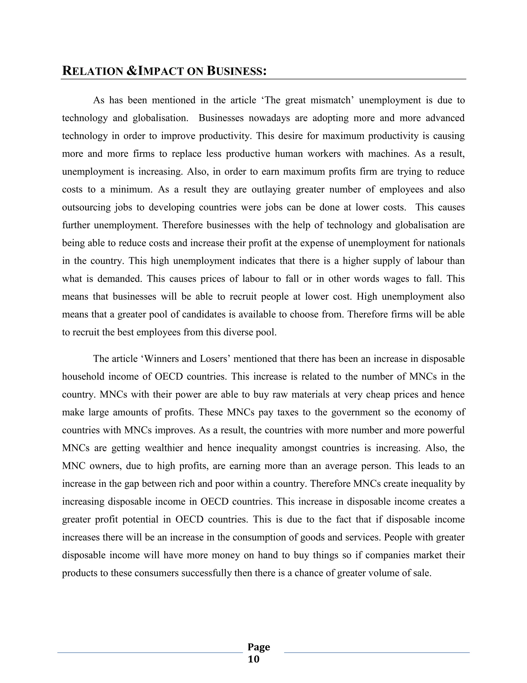 RELATION &IMPACT ON BUSINESS:
As has been mentioned in the article „The great mismatch‟ unemployment is due to
technology and globalisation. Businesses nowadays are adopting more and more advanced
technology in order to improve productivity. This desire for maximum productivity is causing
more and more firms to replace less productive human workers with machines. As a result,
unemployment is increasing. Also, in order to earn maximum profits firm are trying to reduce
costs to a minimum. As a result they are outlaying greater number of employees and also
outsourcing jobs to developing countries were jobs can be done at lower costs. This causes
further unemployment. Therefore businesses with the help of technology and globalisation are
being able to reduce costs and increase their profit at the expense of unemployment for nationals
in the country. This high unemployment indicates that there is a higher supply of labour than
what is demanded. This causes prices of labour to fall or in other words wages to fall. This
means that businesses will be able to recruit people at lower cost. High unemployment also
means that a greater pool of candidates is available to choose from. Therefore firms will be able
to recruit the best employees from this diverse pool.
The article „Winners and Losers‟ mentioned that there has been an increase in disposable
household income of OECD countries. This increase is related to the number of MNCs in the
country. MNCs with their power are able to buy raw materials at very cheap prices and hence
make large amounts of profits. These MNCs pay taxes to the government so the economy of
countries with MNCs improves. As a result, the countries with more number and more powerful
MNCs are getting wealthier and hence inequality amongst countries is increasing. Also, the
MNC owners, due to high profits, are earning more than an average person. This leads to an
increase in the gap between rich and poor within a country. Therefore MNCs create inequality by
increasing disposable income in OECD countries. This increase in disposable income creates a
greater profit potential in OECD countries. This is due to the fact that if disposable income
increases there will be an increase in the consumption of goods and services. People with greater
disposable income will have more money on hand to buy things so if companies market their
products to these consumers successfully then there is a chance of greater volume of sale.

Page
10

 