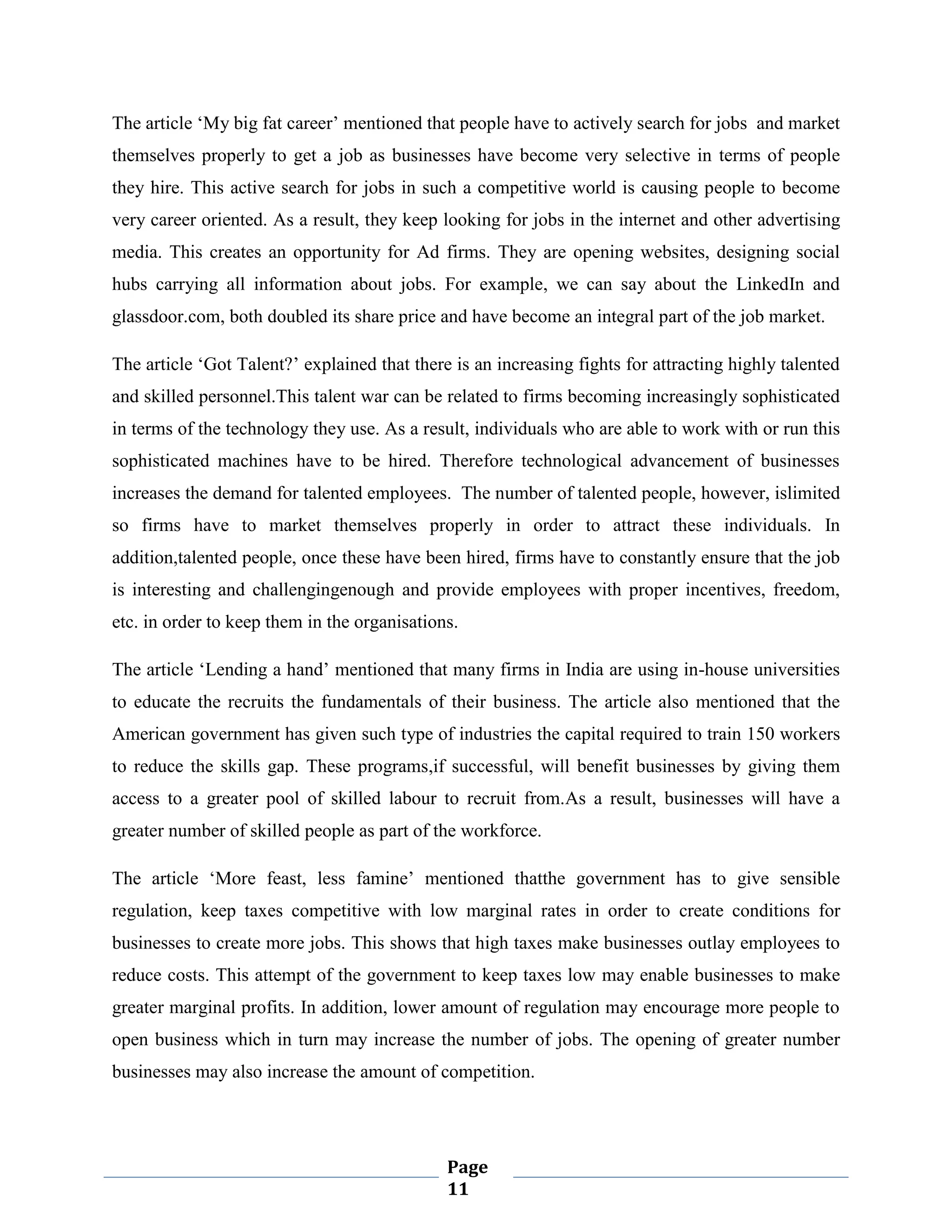 The article „My big fat career‟ mentioned that people have to actively search for jobs and market
themselves properly to get a job as businesses have become very selective in terms of people
they hire. This active search for jobs in such a competitive world is causing people to become
very career oriented. As a result, they keep looking for jobs in the internet and other advertising
media. This creates an opportunity for Ad firms. They are opening websites, designing social
hubs carrying all information about jobs. For example, we can say about the LinkedIn and
glassdoor.com, both doubled its share price and have become an integral part of the job market.
The article „Got Talent?‟ explained that there is an increasing fights for attracting highly talented
and skilled personnel.This talent war can be related to firms becoming increasingly sophisticated
in terms of the technology they use. As a result, individuals who are able to work with or run this
sophisticated machines have to be hired. Therefore technological advancement of businesses
increases the demand for talented employees. The number of talented people, however, islimited
so firms have to market themselves properly in order to attract these individuals. In
addition,talented people, once these have been hired, firms have to constantly ensure that the job
is interesting and challengingenough and provide employees with proper incentives, freedom,
etc. in order to keep them in the organisations.
The article „Lending a hand‟ mentioned that many firms in India are using in-house universities
to educate the recruits the fundamentals of their business. The article also mentioned that the
American government has given such type of industries the capital required to train 150 workers
to reduce the skills gap. These programs,if successful, will benefit businesses by giving them
access to a greater pool of skilled labour to recruit from.As a result, businesses will have a
greater number of skilled people as part of the workforce.
The article „More feast, less famine‟ mentioned thatthe government has to give sensible
regulation, keep taxes competitive with low marginal rates in order to create conditions for
businesses to create more jobs. This shows that high taxes make businesses outlay employees to
reduce costs. This attempt of the government to keep taxes low may enable businesses to make
greater marginal profits. In addition, lower amount of regulation may encourage more people to
open business which in turn may increase the number of jobs. The opening of greater number
businesses may also increase the amount of competition.

Page
11

 