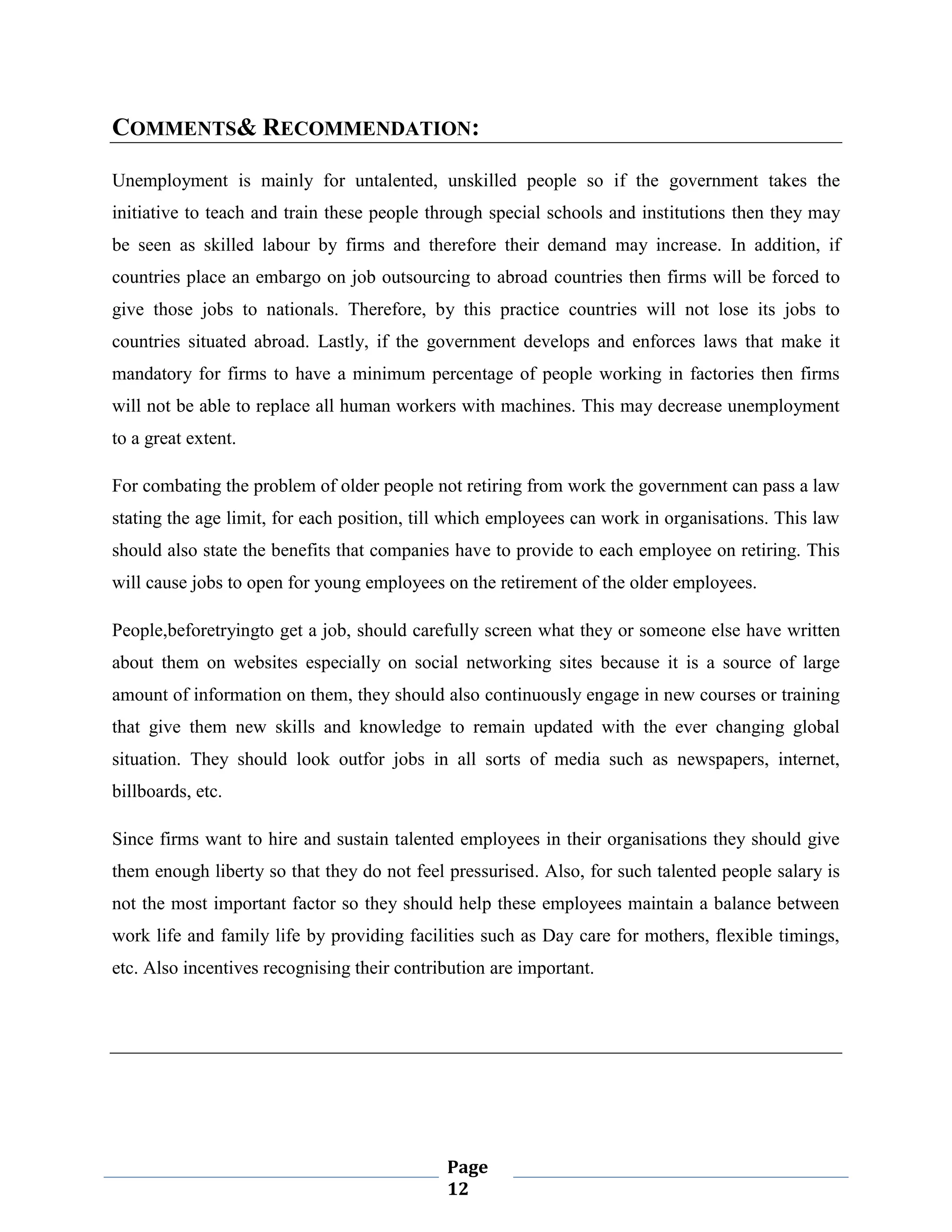COMMENTS& RECOMMENDATION:
Unemployment is mainly for untalented, unskilled people so if the government takes the
initiative to teach and train these people through special schools and institutions then they may
be seen as skilled labour by firms and therefore their demand may increase. In addition, if
countries place an embargo on job outsourcing to abroad countries then firms will be forced to
give those jobs to nationals. Therefore, by this practice countries will not lose its jobs to
countries situated abroad. Lastly, if the government develops and enforces laws that make it
mandatory for firms to have a minimum percentage of people working in factories then firms
will not be able to replace all human workers with machines. This may decrease unemployment
to a great extent.
For combating the problem of older people not retiring from work the government can pass a law
stating the age limit, for each position, till which employees can work in organisations. This law
should also state the benefits that companies have to provide to each employee on retiring. This
will cause jobs to open for young employees on the retirement of the older employees.
People,beforetryingto get a job, should carefully screen what they or someone else have written
about them on websites especially on social networking sites because it is a source of large
amount of information on them, they should also continuously engage in new courses or training
that give them new skills and knowledge to remain updated with the ever changing global
situation. They should look outfor jobs in all sorts of media such as newspapers, internet,
billboards, etc.
Since firms want to hire and sustain talented employees in their organisations they should give
them enough liberty so that they do not feel pressurised. Also, for such talented people salary is
not the most important factor so they should help these employees maintain a balance between
work life and family life by providing facilities such as Day care for mothers, flexible timings,
etc. Also incentives recognising their contribution are important.

Page
12

 